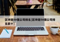 区块链50强公司排名[区块链50强公司排名前十]